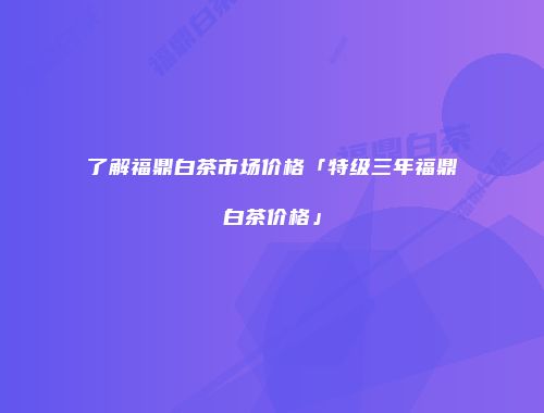 了解福鼎白茶市场价格「特级三年福鼎白茶价格」