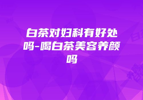 白茶对妇科有好处吗-喝白茶美容养颜吗
