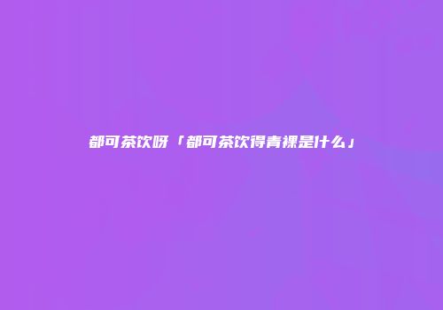 都可茶饮呀「都可茶饮得青裸是什么」