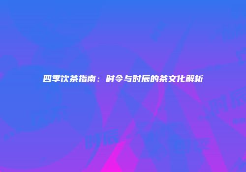 四季饮茶指南：时令与时辰的茶文化解析