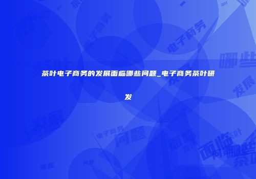 茶叶电子商务的发展面临哪些问题_电子商务茶叶研发