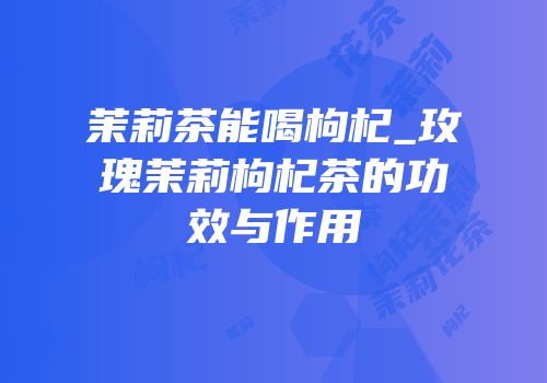 茉莉茶能喝枸杞_玫瑰茉莉枸杞茶的功效与作用
