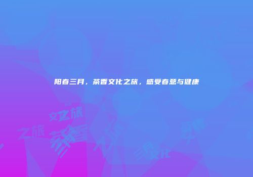 阳春三月，茶香文化之旅，感受春意与健康