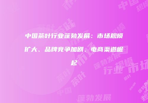 中国茶叶行业蓬勃发展：市场规模扩大、品牌竞争加剧、电商渠道崛起