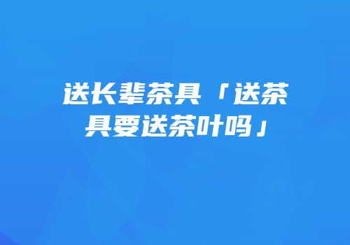 送长辈茶具「送茶具要送茶叶吗」