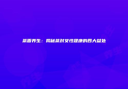 茶香养生：揭秘茶对女性健康的四大益处