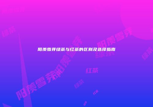 阳羡雪芽绿茶与红茶的区别及选择指南