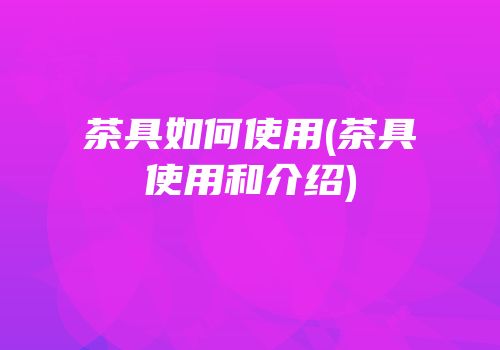茶具如何使用(茶具使用和介绍)
