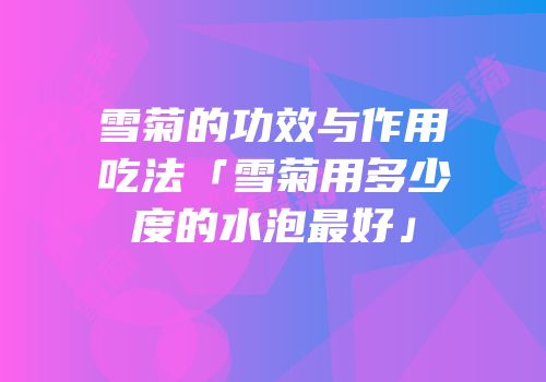 雪菊的功效与作用吃法「雪菊用多少度的水泡最好」