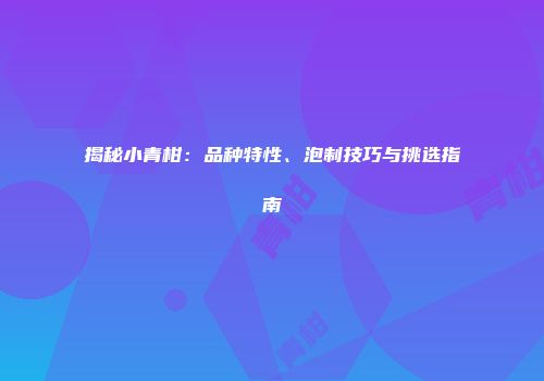 揭秘小青柑：品种特性、泡制技巧与挑选指南