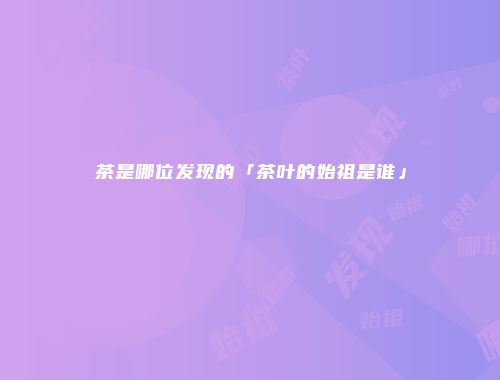 茶是哪位发现的「茶叶的始祖是谁」