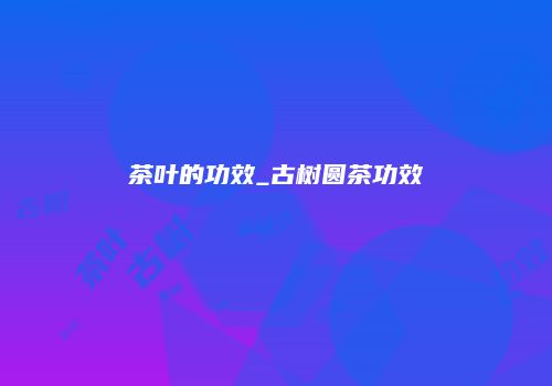 茶叶的功效_古树圆茶功效
