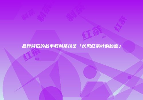 品牌背后的故事和制茶技艺「长风红茶叶的秘密」