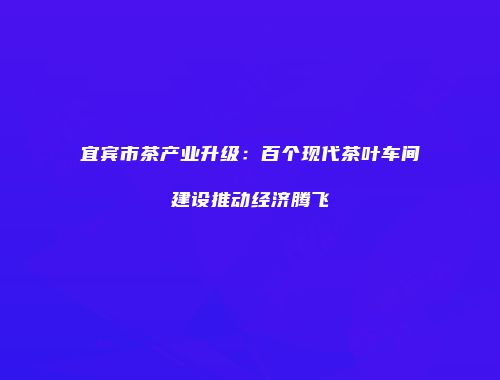 宜宾市茶产业升级：百个现代茶叶车间建设推动经济腾飞