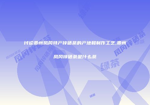 讨论贵州凤冈特产锌硒茶的产地和制作工艺,贵州凤冈锌硒茶是什么茶