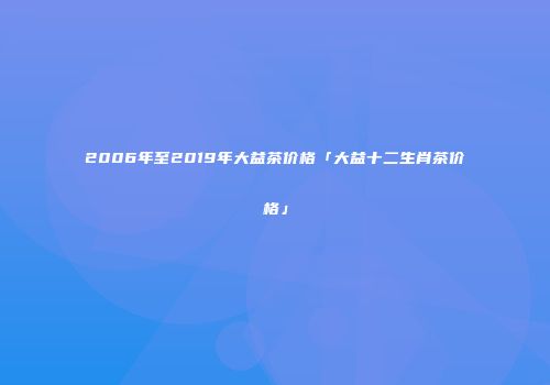 2006年至2019年大益茶价格「大益十二生肖茶价格」