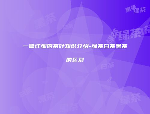 一篇详细的茶叶知识介绍-绿茶白茶黑茶的区别