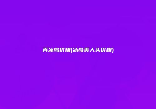 真冰岛价格(冰岛美人头价格)