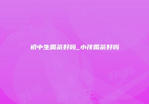 初中生喝茶好吗_小孩喝茶好吗