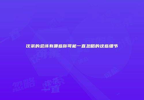 饮茶的忌讳有哪些你可能一直忽略的这些细节