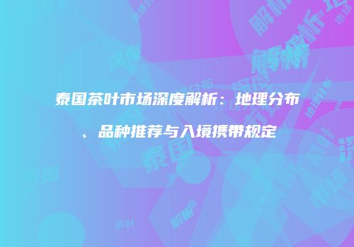 泰国茶叶市场深度解析：地理分布、品种推荐与入境携带规定