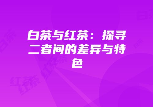 白茶与红茶：探寻二者间的差异与特色