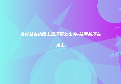 茶叶总在水面上漂浮着怎么办-普洱茶浮在水上
