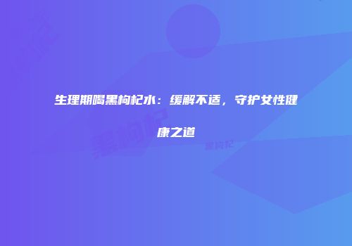 生理期喝黑枸杞水：缓解不适，守护女性健康之道