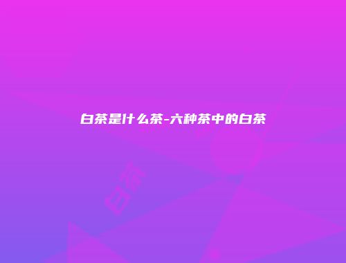 白茶是什么茶-六种茶中的白茶