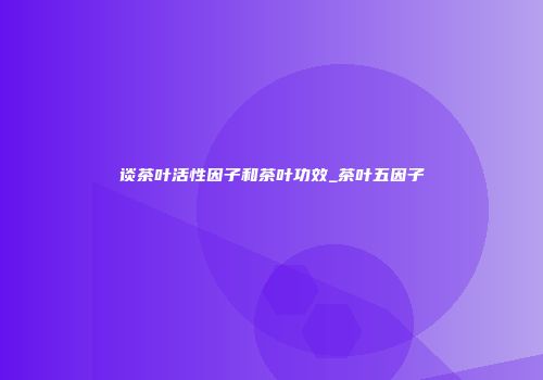 谈茶叶活性因子和茶叶功效_茶叶五因子
