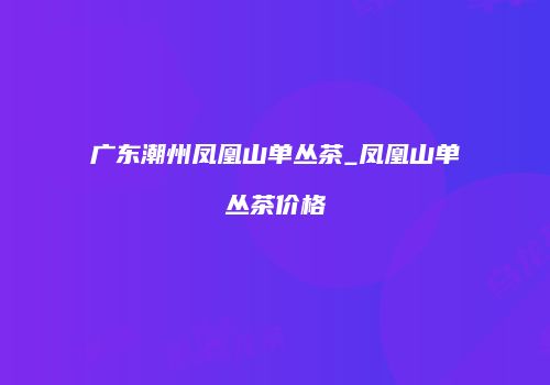 广东潮州凤凰山单丛茶_凤凰山单丛茶价格