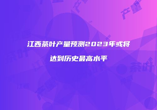 江西茶叶产量预测2023年或将达到历史最高水平