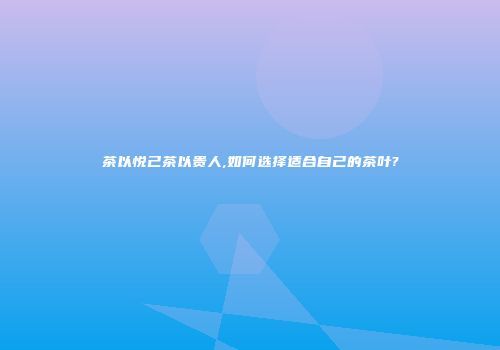 茶以悦己茶以贵人,如何选择适合自己的茶叶?