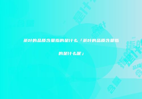 茶叶的品质含量指的是什么「茶叶的品质含量指的是什么呢」