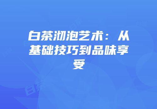 白茶沏泡艺术：从基础技巧到品味享受