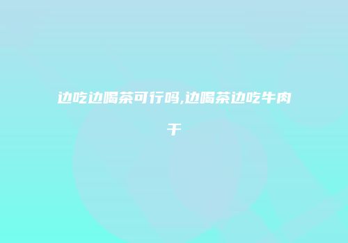 边吃边喝茶可行吗,边喝茶边吃牛肉干