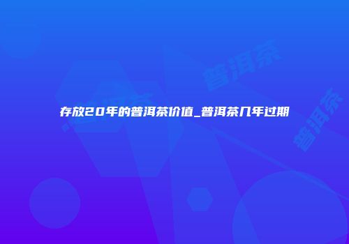 存放20年的普洱茶价值_普洱茶几年过期