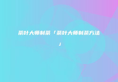 茶叶大师制茶「茶叶大师制茶方法」