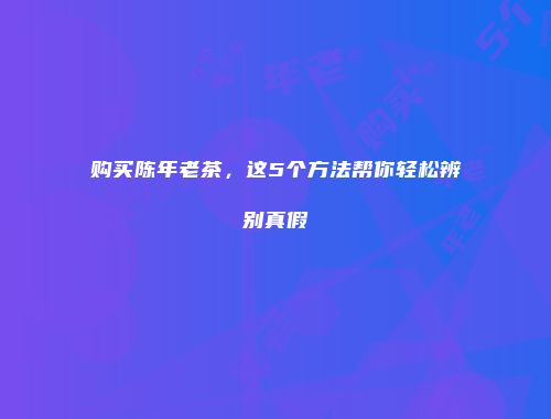 购买陈年老茶，这5个方法帮你轻松辨别真假
