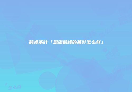 鹤峰茶叶「恩施鹤峰的茶叶怎么样」