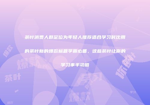 茶叶消费人群定位为年轻人推荐适合学习时饮用的茶叶新的爆款标题学霸必备，这些茶叶让你的学习事半功倍