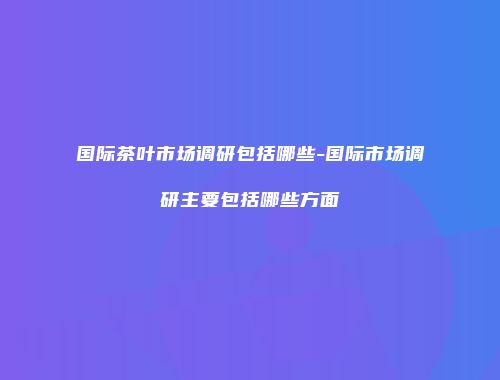 国际茶叶市场调研包括哪些-国际市场调研主要包括哪些方面