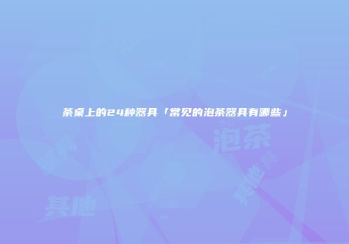 茶桌上的24种器具「常见的泡茶器具有哪些」