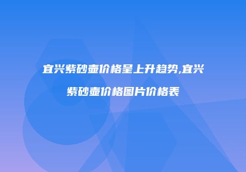 宜兴紫砂壶价格呈上升趋势,宜兴紫砂壶价格图片价格表