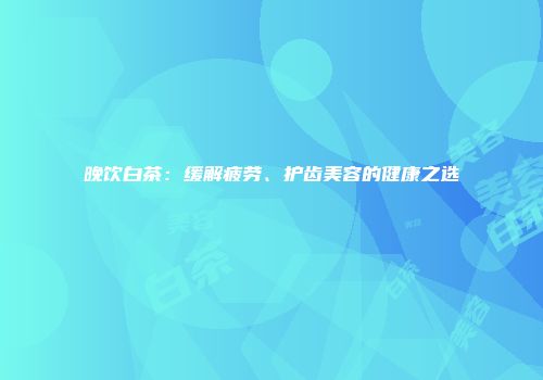 晚饮白茶：缓解疲劳、护齿美容的健康之选