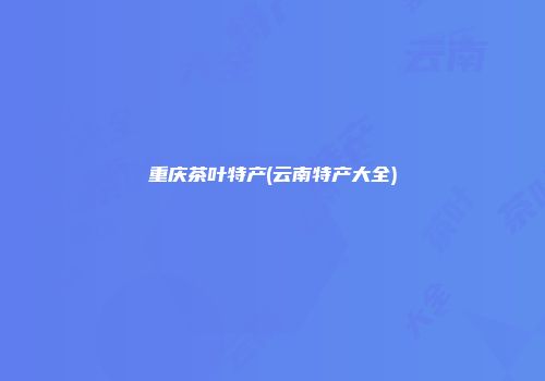 重庆茶叶特产(云南特产大全)