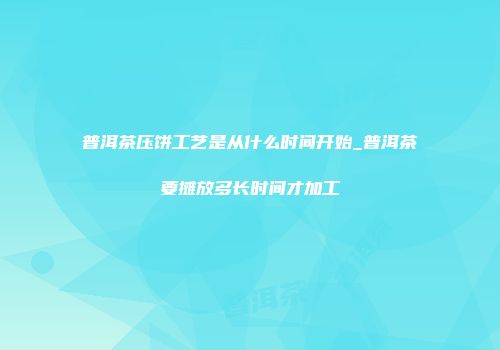 普洱茶压饼工艺是从什么时间开始_普洱茶要摊放多长时间才加工