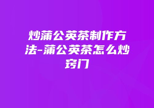 炒蒲公英茶制作方法-蒲公英茶怎么炒窍门
