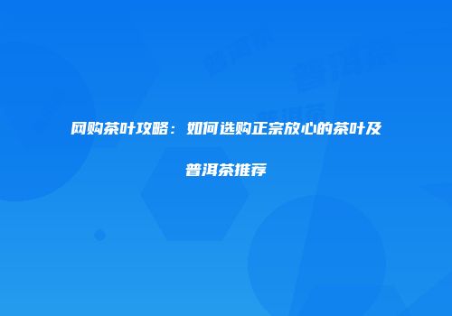 网购茶叶攻略：如何选购正宗放心的茶叶及普洱茶推荐