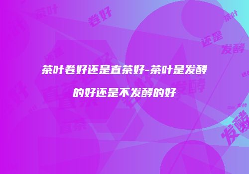 茶叶卷好还是直茶好-茶叶是发酵的好还是不发酵的好